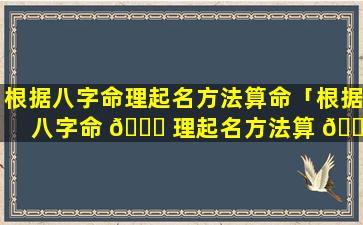 根据八字命理起名方法算命「根据八字命 🕊 理起名方法算 🐛 命好不好」